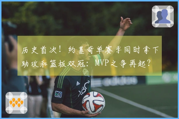 历史首次！约基奇单赛季同时拿下助攻和篮板双冠：MVP之争再起？