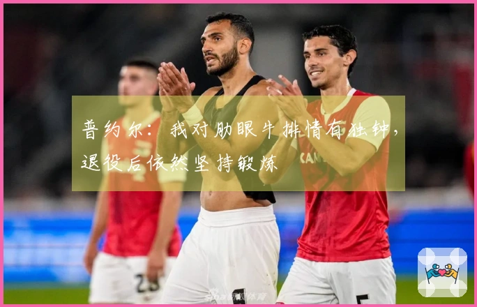 普约尔：我对肋眼牛排情有独钟，退役后依然坚持锻炼