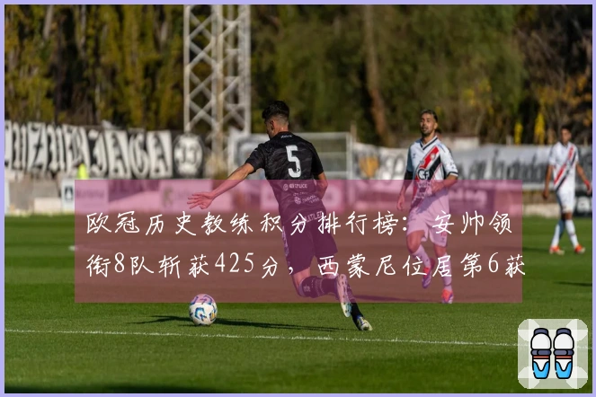 欧冠历史教练积分排行榜：安帅领衔8队斩获425分，西蒙尼位居第6获222分