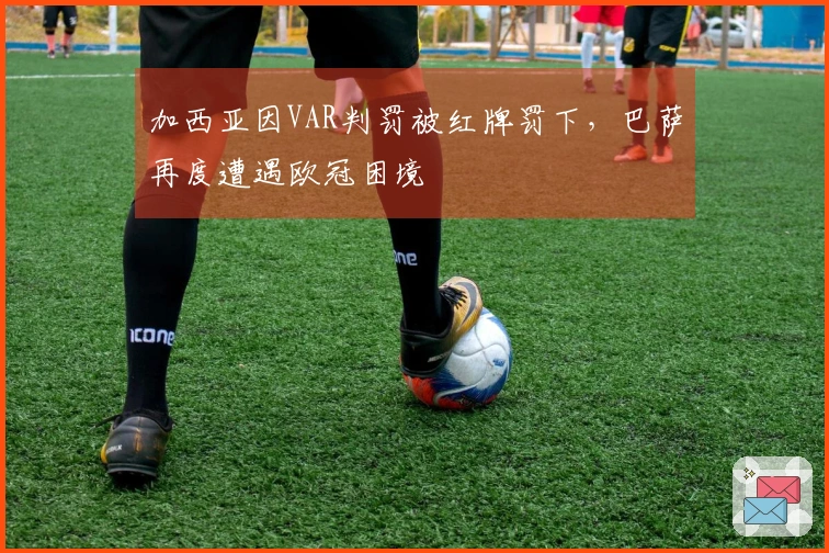 加西亚因VAR判罚被红牌罚下，巴萨再度遭遇欧冠困境