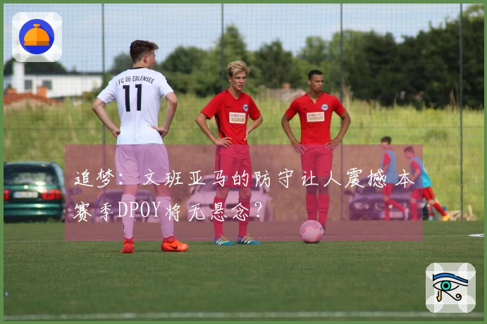 追梦：文班亚马的防守让人震撼 本赛季DPOY将无悬念？