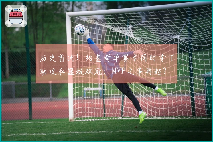 历史首次！约基奇单赛季同时拿下助攻和篮板双冠：MVP之争再起？