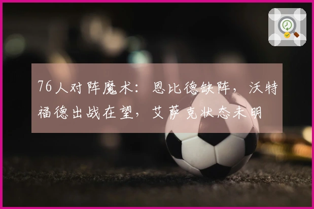 76人对阵魔术：恩比德缺阵，沃特福德出战在望，艾萨克状态未明