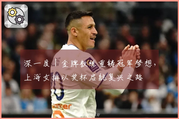 深一度｜金牌教练重铸冠军梦想，上海女排以奖杯启航复兴之路
