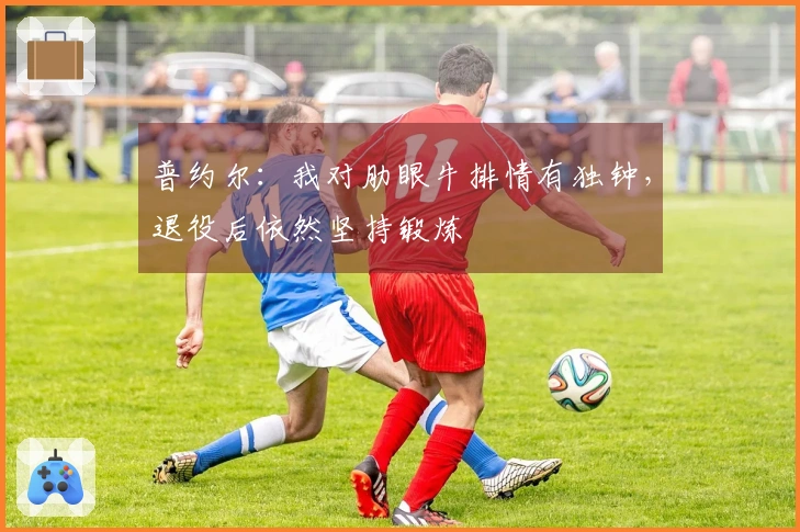 普约尔：我对肋眼牛排情有独钟，退役后依然坚持锻炼