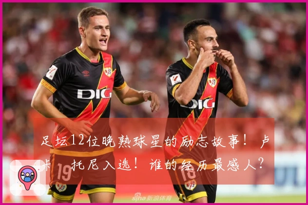 足坛12位晚熟球星的励志故事！卢卡•托尼入选！谁的经历最感人？