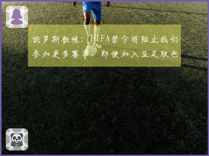 俄罗斯教练：FIFA禁令将阻止我们参加更多赛事，即便加入亚足联也只能征战亚洲杯