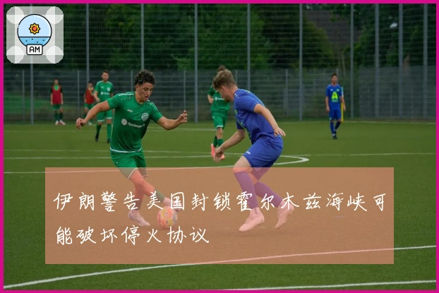 伊朗警告美国封锁霍尔木兹海峡可能破坏停火协议