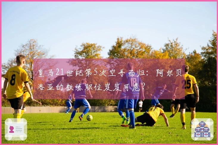 皇马21世纪第5次空手而归：阿尔贝洛亚的教练职位岌岌可危？